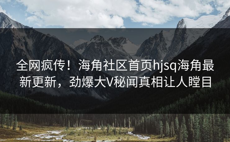 全网疯传！海角社区首页hjsq海角最新更新，劲爆大V秘闻真相让人瞠目