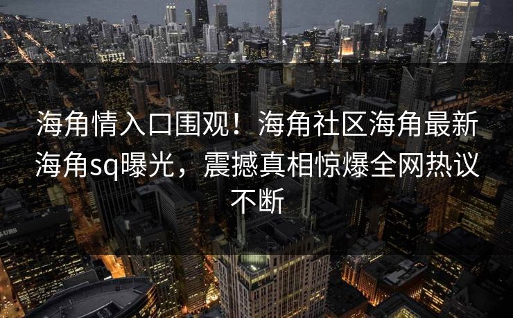 海角情入口围观！海角社区海角最新海角sq曝光，震撼真相惊爆全网热议不断