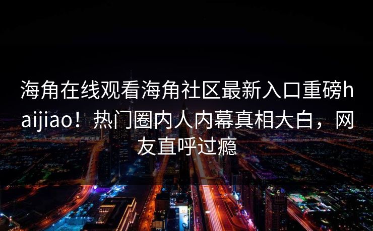 海角在线观看海角社区最新入口重磅haijiao！热门圈内人内幕真相大白，网友直呼过瘾