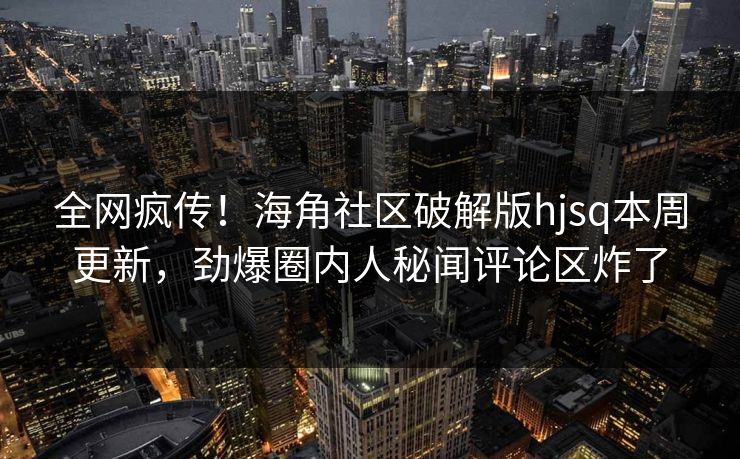 全网疯传！海角社区破解版hjsq本周更新，劲爆圈内人秘闻评论区炸了
