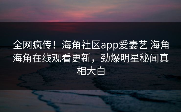 全网疯传！海角社区app爱妻艺 海角海角在线观看更新，劲爆明星秘闻真相大白