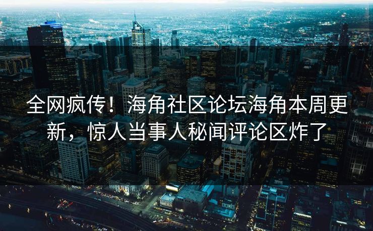 全网疯传！海角社区论坛海角本周更新，惊人当事人秘闻评论区炸了