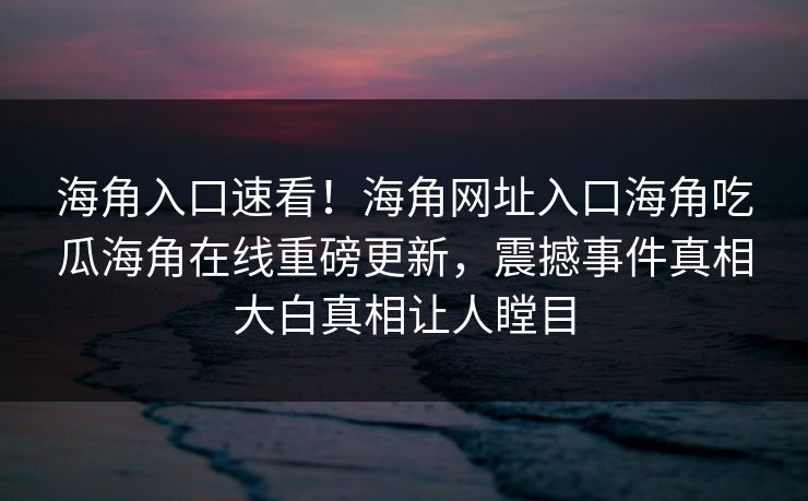 海角入口速看！海角网址入口海角吃瓜海角在线重磅更新，震撼事件真相大白真相让人瞠目