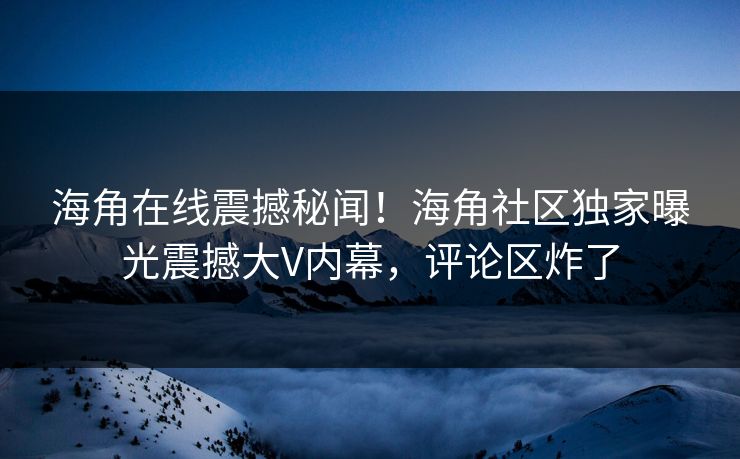 海角在线震撼秘闻！海角社区独家曝光震撼大V内幕，评论区炸了