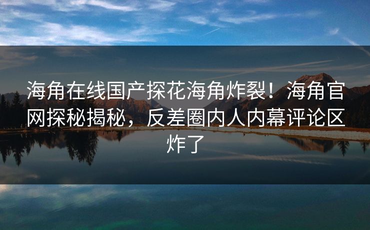 海角在线国产探花海角炸裂！海角官网探秘揭秘，反差圈内人内幕评论区炸了