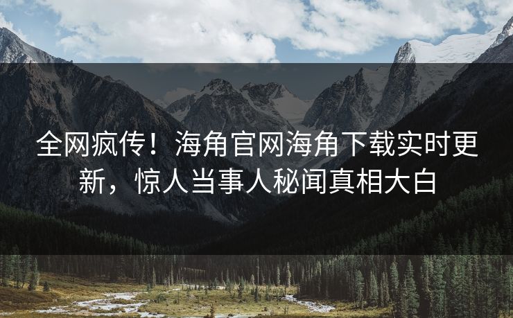 全网疯传！海角官网海角下载实时更新，惊人当事人秘闻真相大白