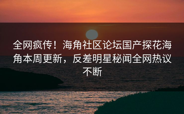 全网疯传！海角社区论坛国产探花海角本周更新，反差明星秘闻全网热议不断