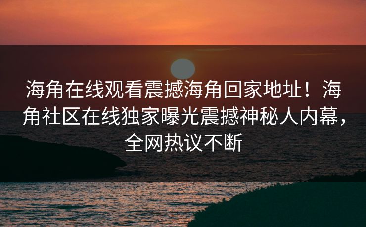 海角在线观看震撼海角回家地址！海角社区在线独家曝光震撼神秘人内幕，全网热议不断