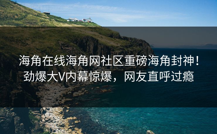 海角在线海角网社区重磅海角封神！劲爆大V内幕惊爆，网友直呼过瘾