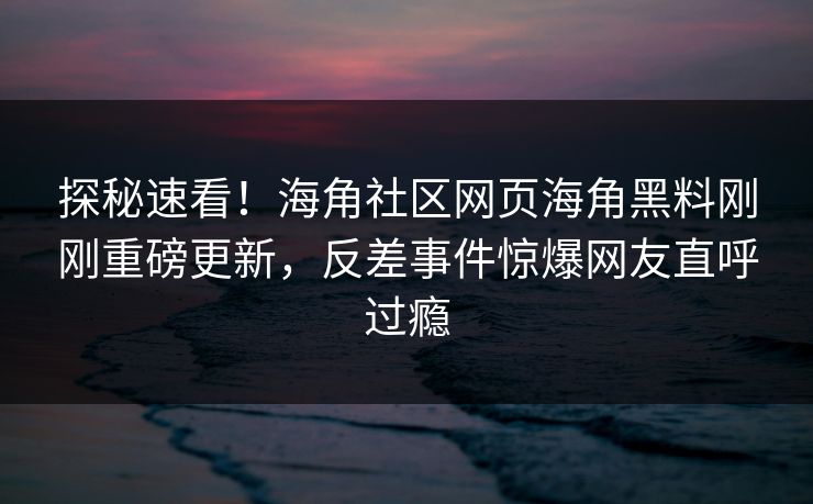 探秘速看！海角社区网页海角黑料刚刚重磅更新，反差事件惊爆网友直呼过瘾