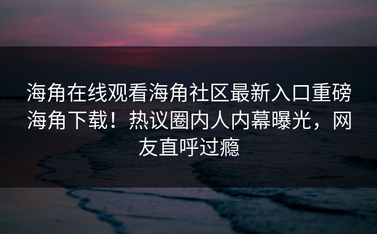 海角在线观看海角社区最新入口重磅海角下载！热议圈内人内幕曝光，网友直呼过瘾