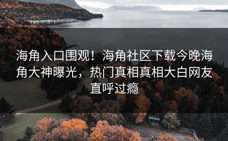 海角入口围观！海角社区下载今晚海角大神曝光，热门真相真相大白网友直呼过瘾