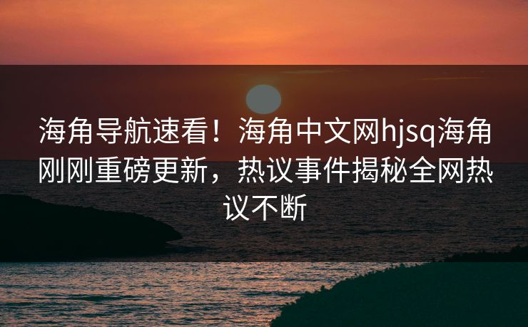 海角导航速看！海角中文网hjsq海角刚刚重磅更新，热议事件揭秘全网热议不断
