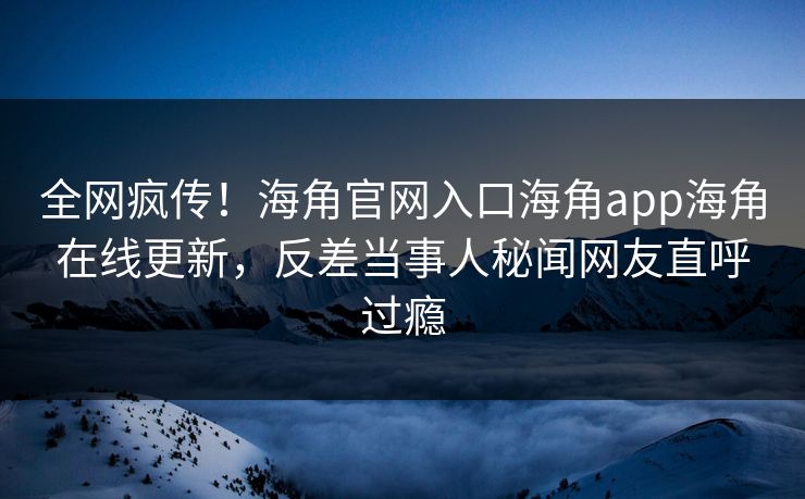 全网疯传！海角官网入口海角app海角在线更新，反差当事人秘闻网友直呼过瘾