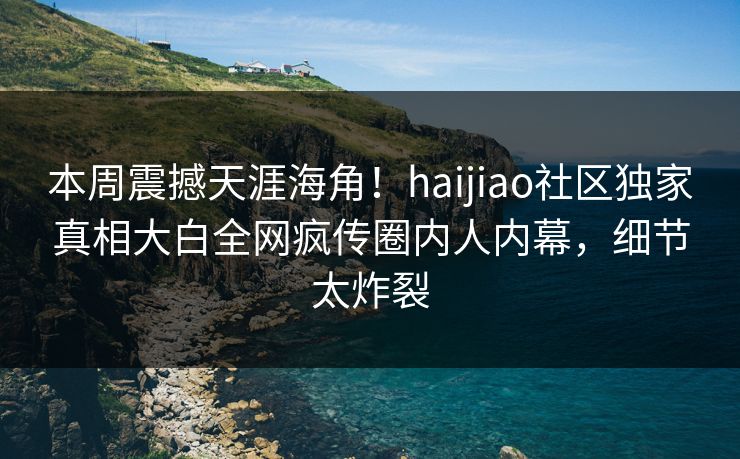 本周震撼天涯海角！haijiao社区独家真相大白全网疯传圈内人内幕，细节太炸裂