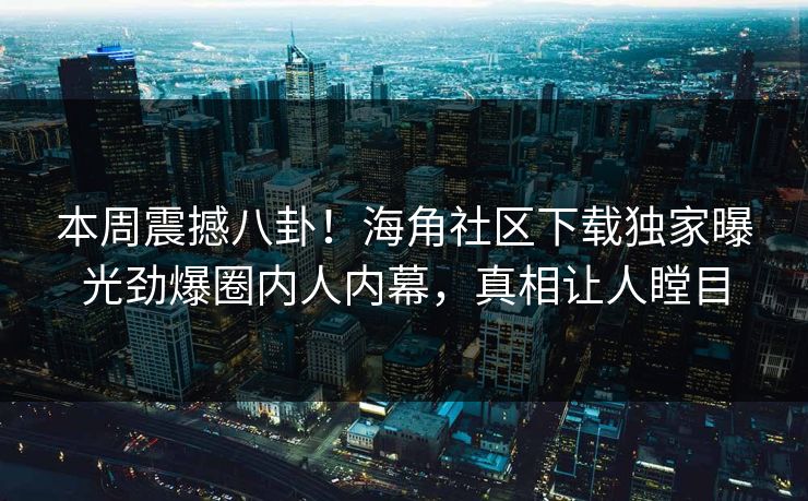 本周震撼八卦！海角社区下载独家曝光劲爆圈内人内幕，真相让人瞠目