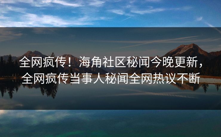 全网疯传！海角社区秘闻今晚更新，全网疯传当事人秘闻全网热议不断