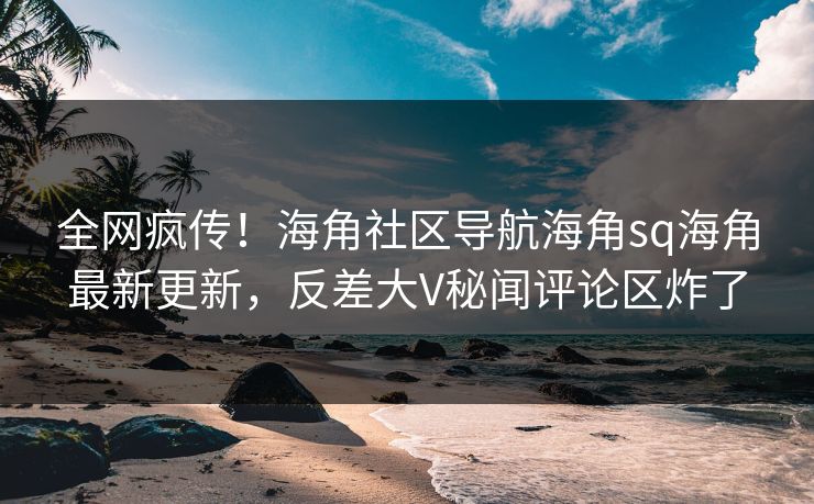 全网疯传！海角社区导航海角sq海角最新更新，反差大V秘闻评论区炸了