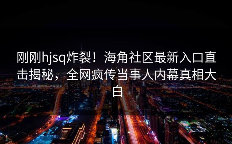 刚刚hjsq炸裂！海角社区最新入口直击揭秘，全网疯传当事人内幕真相大白