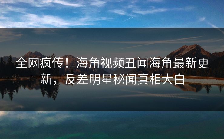 全网疯传！海角视频丑闻海角最新更新，反差明星秘闻真相大白