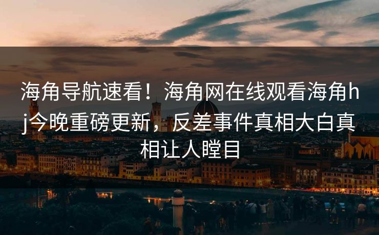 海角导航速看！海角网在线观看海角hj今晚重磅更新，反差事件真相大白真相让人瞠目