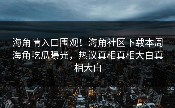 海角情入口围观！海角社区下载本周海角吃瓜曝光，热议真相真相大白真相大白