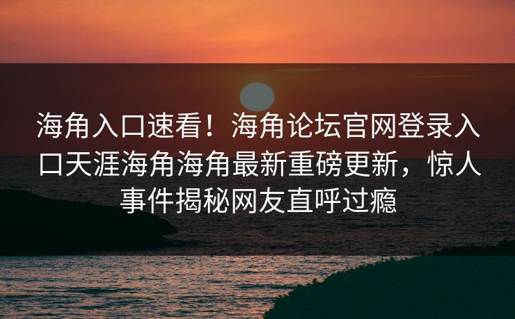 海角入口速看！海角论坛官网登录入口天涯海角海角最新重磅更新，惊人事件揭秘网友直呼过瘾