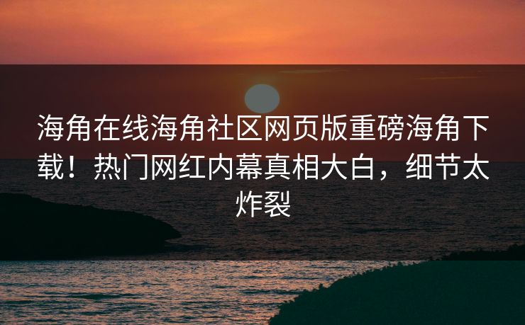 海角在线海角社区网页版重磅海角下载！热门网红内幕真相大白，细节太炸裂