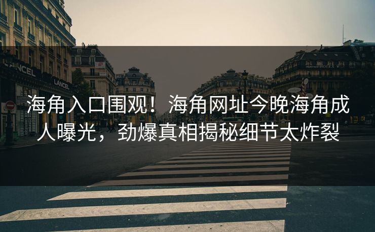 海角入口围观！海角网址今晚海角成人曝光，劲爆真相揭秘细节太炸裂