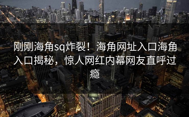 刚刚海角sq炸裂！海角网址入口海角入口揭秘，惊人网红内幕网友直呼过瘾