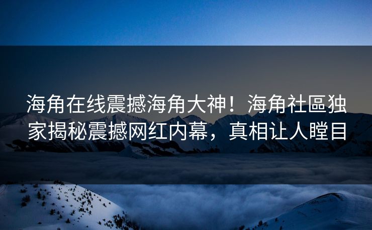 海角在线震撼海角大神！海角社區独家揭秘震撼网红内幕，真相让人瞠目