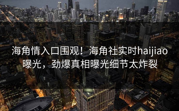 海角情入口围观！海角社实时haijiao曝光，劲爆真相曝光细节太炸裂