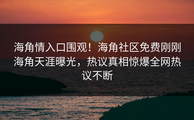 海角情入口围观！海角社区免费刚刚海角天涯曝光，热议真相惊爆全网热议不断