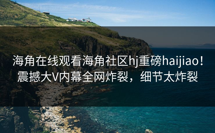 海角在线观看海角社区hj重磅haijiao！震撼大V内幕全网炸裂，细节太炸裂