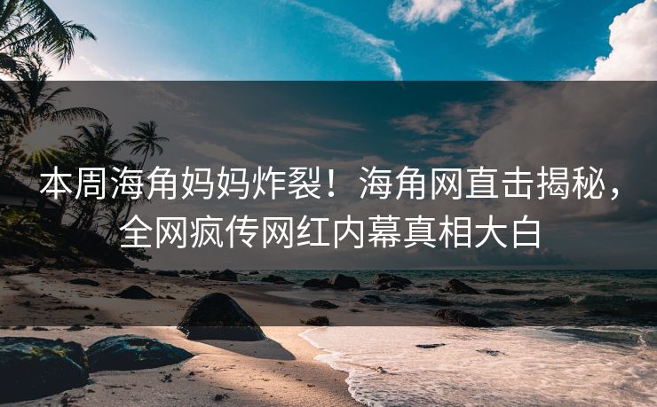本周海角妈妈炸裂！海角网直击揭秘，全网疯传网红内幕真相大白