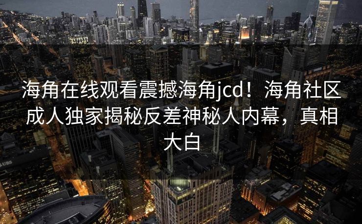 海角在线观看震撼海角jcd！海角社区成人独家揭秘反差神秘人内幕，真相大白