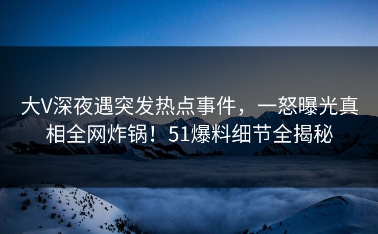 大V深夜遇突发热点事件，一怒曝光真相全网炸锅！51爆料细节全揭秘