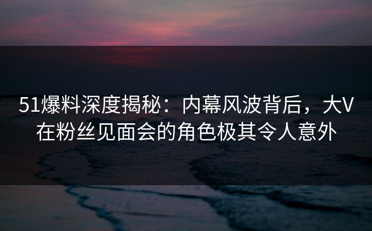 51爆料深度揭秘：内幕风波背后，大V在粉丝见面会的角色极其令人意外