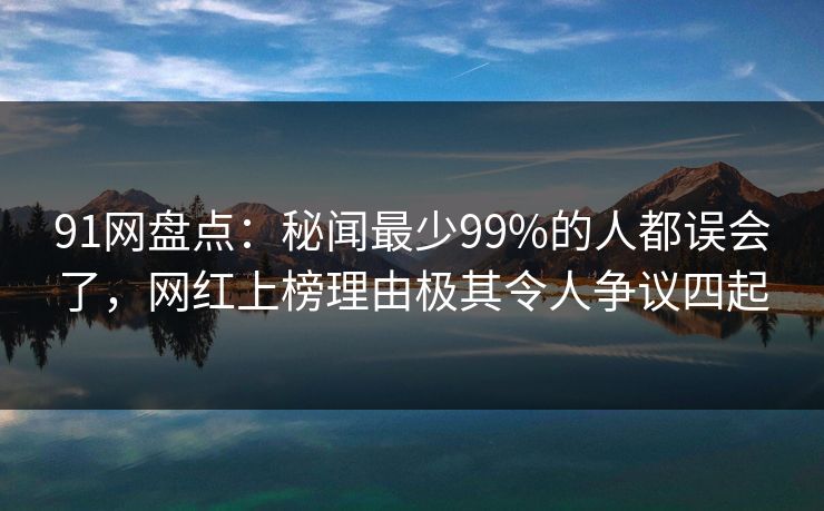 91网盘点：秘闻最少99%的人都误会了，网红上榜理由极其令人争议四起
