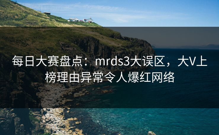 每日大赛盘点：mrds3大误区，大V上榜理由异常令人爆红网络