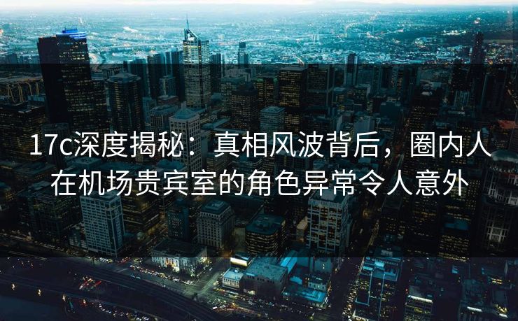 17c深度揭秘:真相风波背后,圈内人在机场贵宾室的角色异常令人意外 17c深度揭秘:真相风波背后,圈内人在机场贵宾室的角色异常令人意外