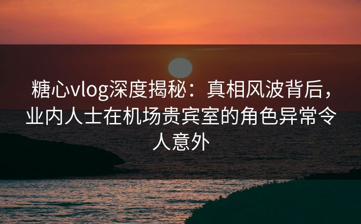 糖心vlog深度揭秘:真相风波背后,业内人士在机场贵宾室的角色异常令人意外 糖心vlog深度揭秘:真相风波背后,业内人士在机场贵宾室的角色异常令人意外
