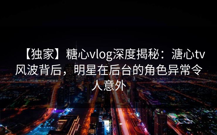 【独家】糖心vlog深度揭秘:溏心tv风波背后,明星在后台的角色异常令人意外 【独家】糖心vlog深度揭秘:溏心tv风波背后,明星在后台的角色异常令人意外