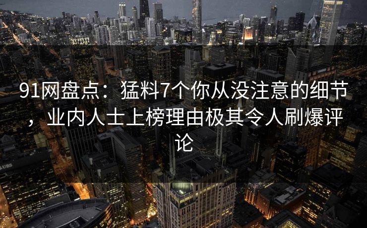 91网盘点:猛料7个你从没注意的细节,业内人士上榜理由极其令人刷爆评论 91网盘点:猛料7个你从没注意的细节,业内人士上榜理由极其令人刷爆评论