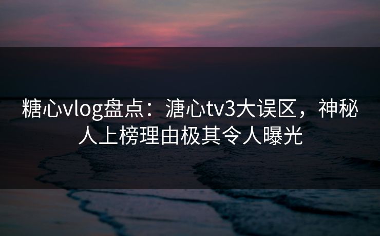 糖心vlog盘点：溏心tv3大误区，神秘人上榜理由极其令人曝光