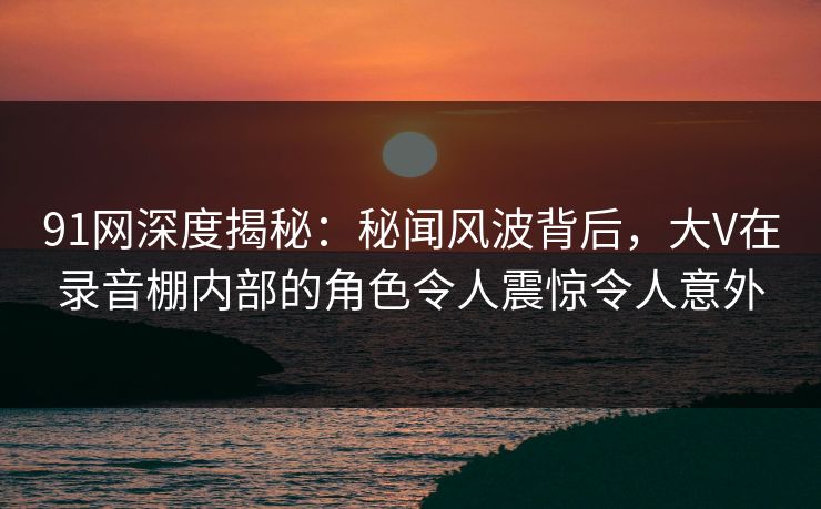91网深度揭秘：秘闻风波背后，大V在录音棚内部的角色令人震惊令人意外