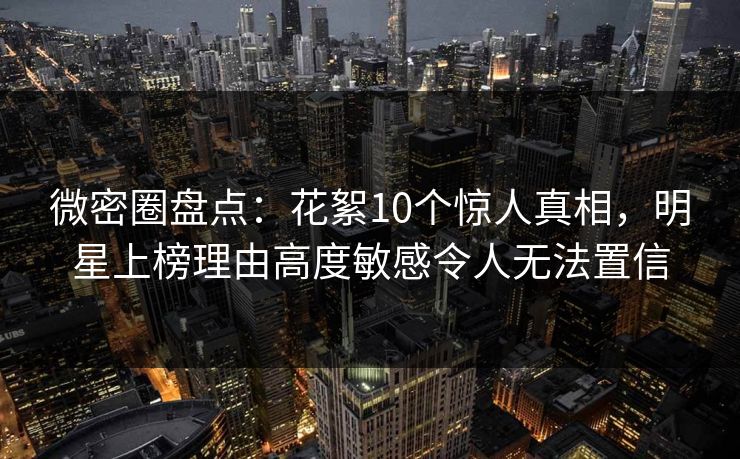 微密圈盘点:花絮10个惊人真相,明星上榜理由高度敏感令人无法置信 微密圈盘点:花絮10个惊人真相,明星上榜理由高度敏感令人无法置信