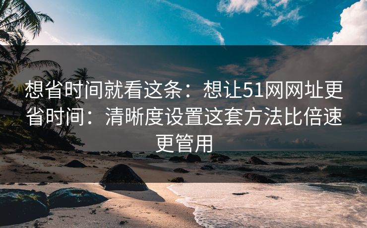 想省时间就看这条：想让51网网址更省时间：清晰度设置这套方法比倍速更管用