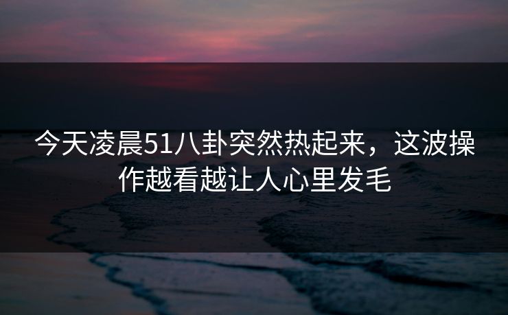 今天凌晨51八卦突然热起来，这波操作越看越让人心里发毛