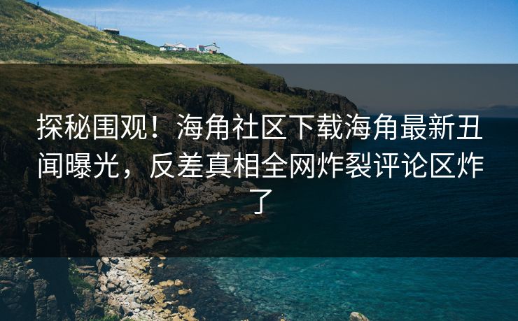 探秘围观！海角社区下载海角最新丑闻曝光，反差真相全网炸裂评论区炸了